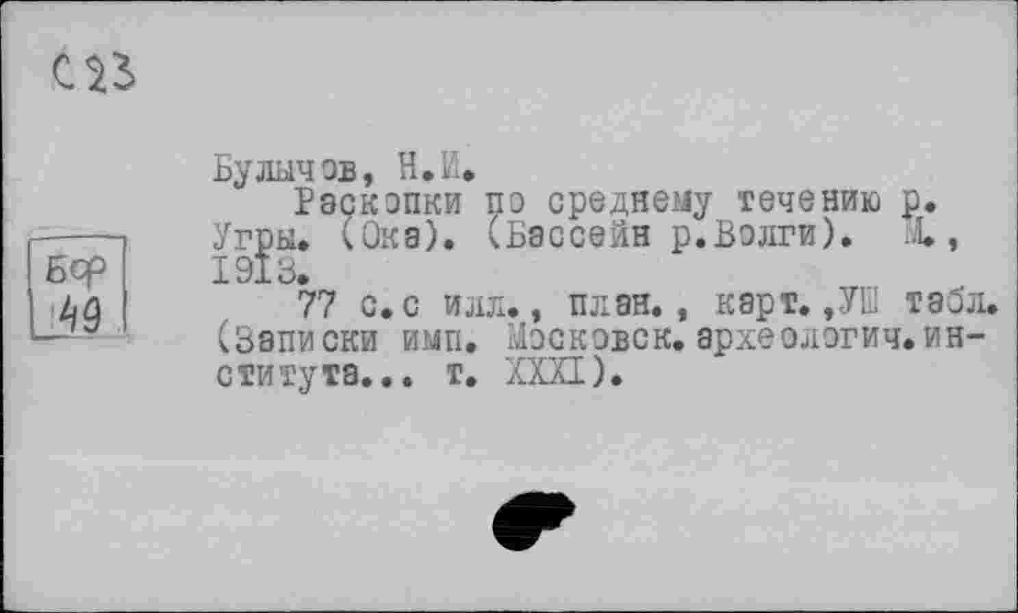 ﻿œ
Бф
49
Булычев, И. И.
Раскопки по среднему течению р. Угры. (Ока). (Бассейн р.Волги). X, 1918.
77 с. с илл., план., карт.,УШ табл. (Записки имп. Московок. археологии.института. .. т. XXXI).